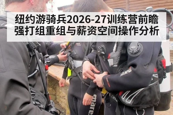 纽约游骑兵2026-27训练营前瞻 强打组重组与薪资空间操作分析