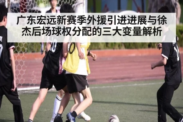 广东宏远新赛季外援引进进展与徐杰后场球权分配的三大变量解析