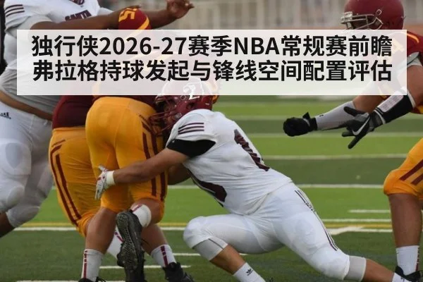 独行侠2026-27赛季NBA常规赛前瞻 弗拉格持球发起与锋线空间配置评估