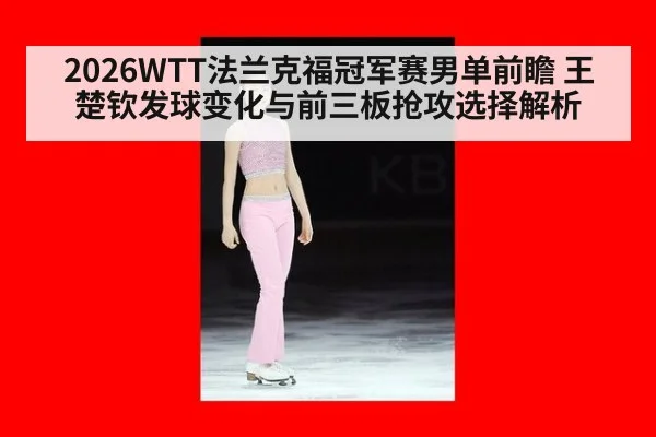2026WTT法兰克福冠军赛男单前瞻 王楚钦发球变化与前三板抢攻选择解析